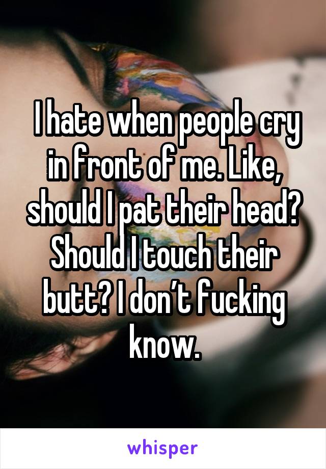  I hate when people cry in front of me. Like, should I pat their head? Should I touch their butt? I don’t fucking know.