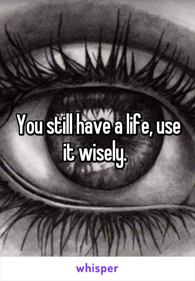 You still have a life, use it wisely.  