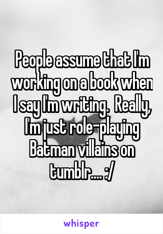 People assume that I'm working on a book when I say I'm writing.  Really, I'm just role-playing Batman villains on tumblr.... :/