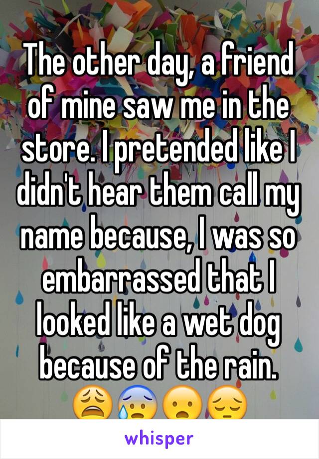 The other day, a friend of mine saw me in the store. I pretended like I didn't hear them call my name because, I was so embarrassed that I looked like a wet dog because of the rain. 
😩😰😦😔