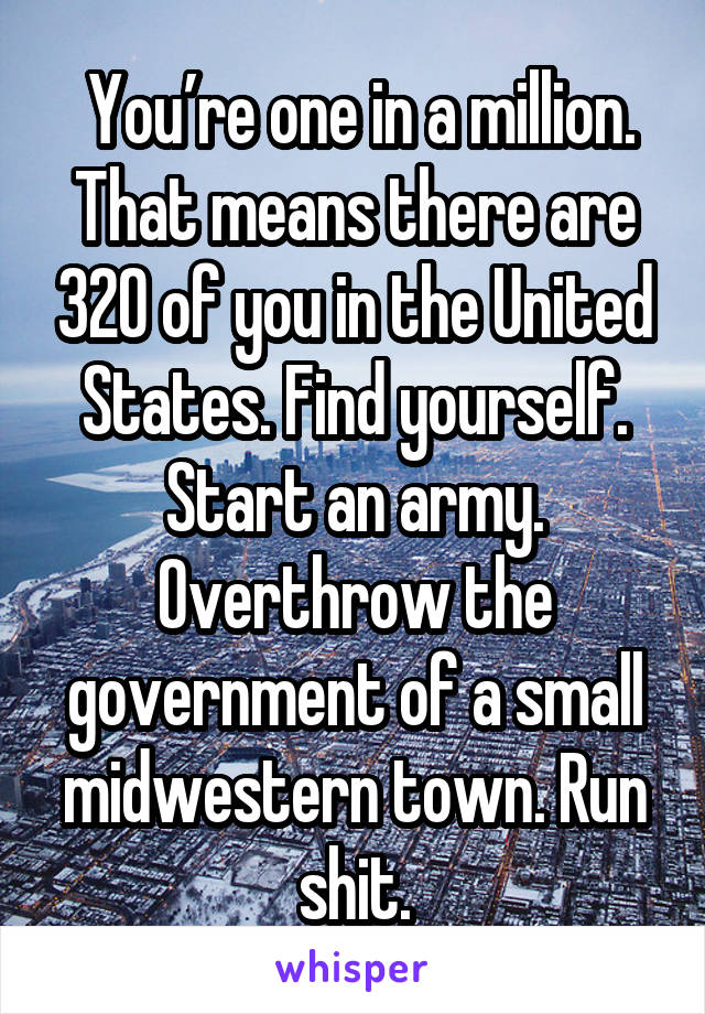  You’re one in a million. That means there are 320 of you in the United States. Find yourself. Start an army. Overthrow the government of a small midwestern town. Run shit.