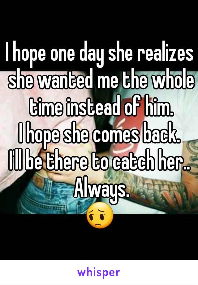 I hope one day she realizes she wanted me the whole time instead of him.
I hope she comes back.
I'll be there to catch her.. Always.
😔