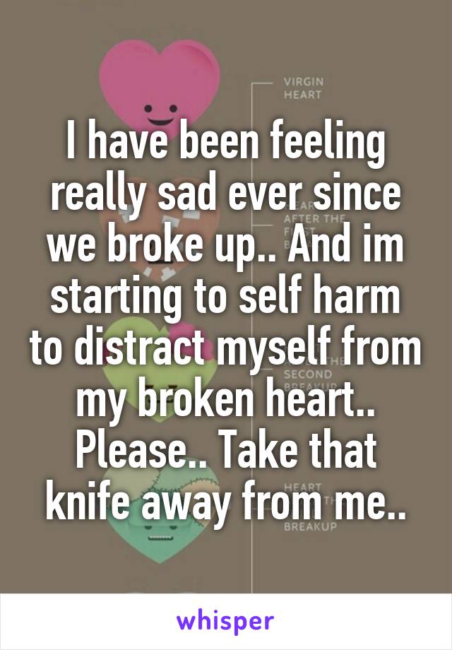 I have been feeling really sad ever since we broke up.. And im starting to self harm to distract myself from my broken heart.. Please.. Take that knife away from me..