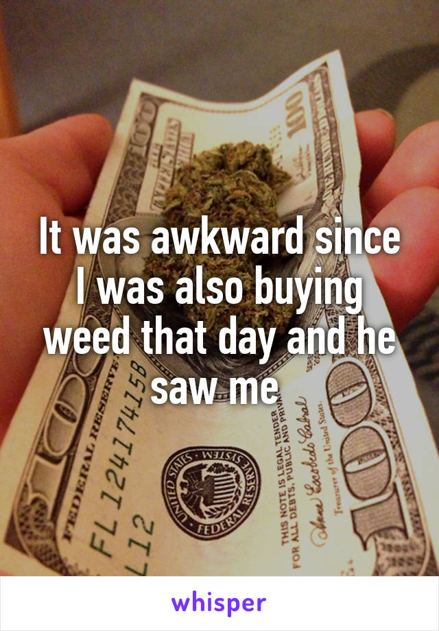 It was awkward since I was also buying weed that day and he saw me 