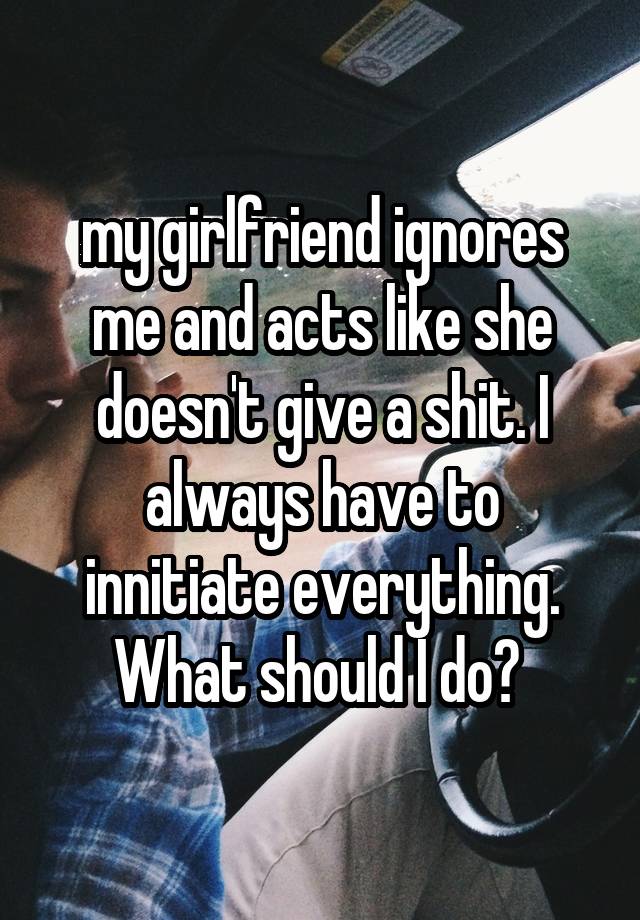 my-girlfriend-ignores-me-and-acts-like-she-doesn-t-give-a-shit-i