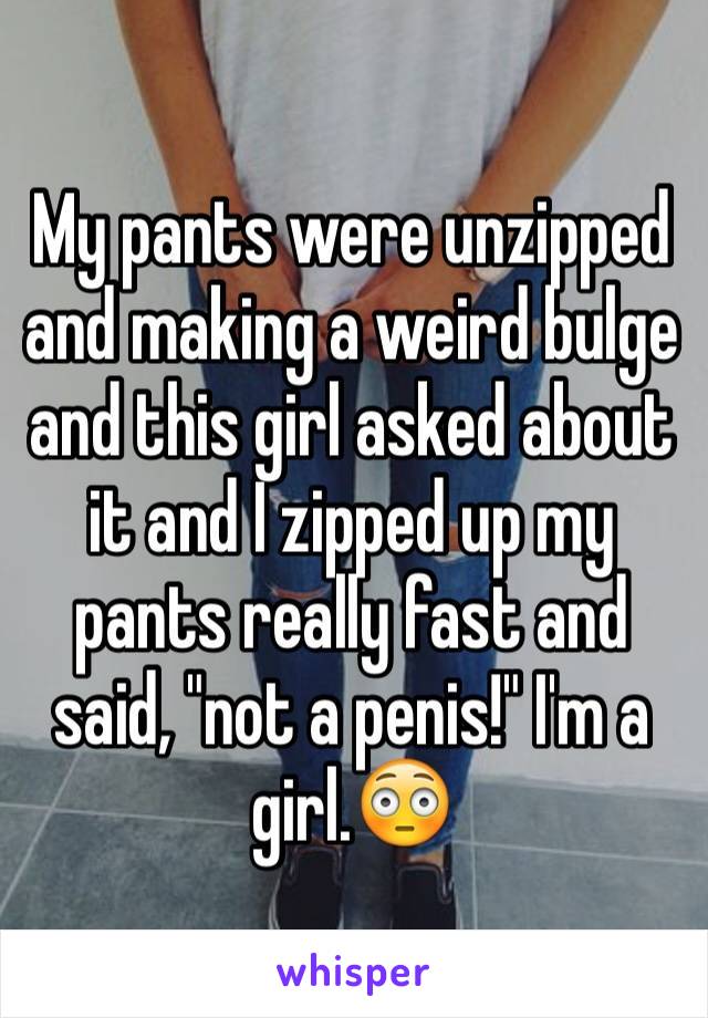 My pants were unzipped and making a weird bulge and this girl asked about it and I zipped up my pants really fast and said, "not a penis!" I'm a girl.😳