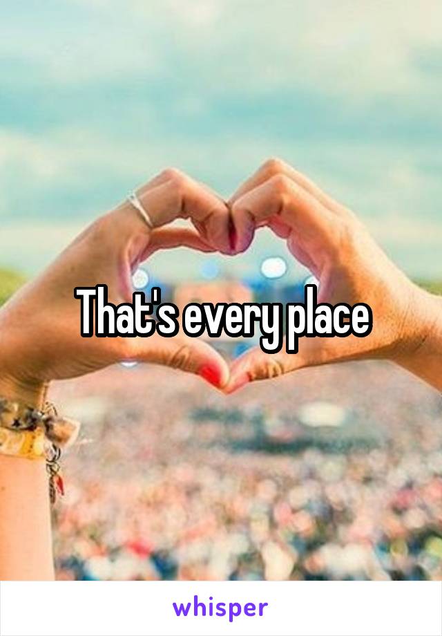 That's every place