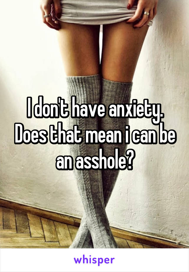 I don't have anxiety. Does that mean i can be an asshole?