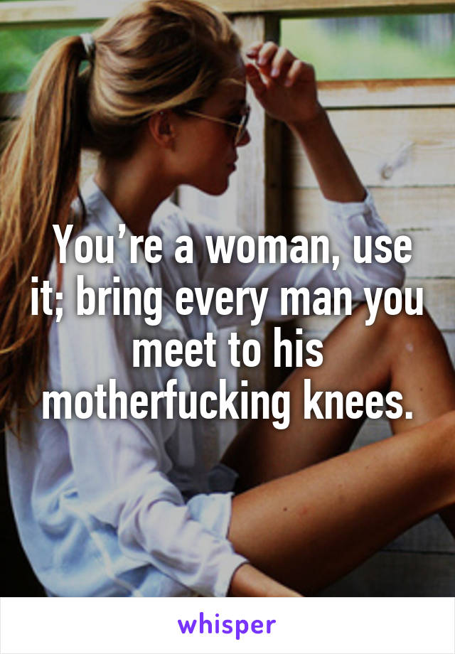  You’re a woman, use it; bring every man you meet to his motherfucking knees.