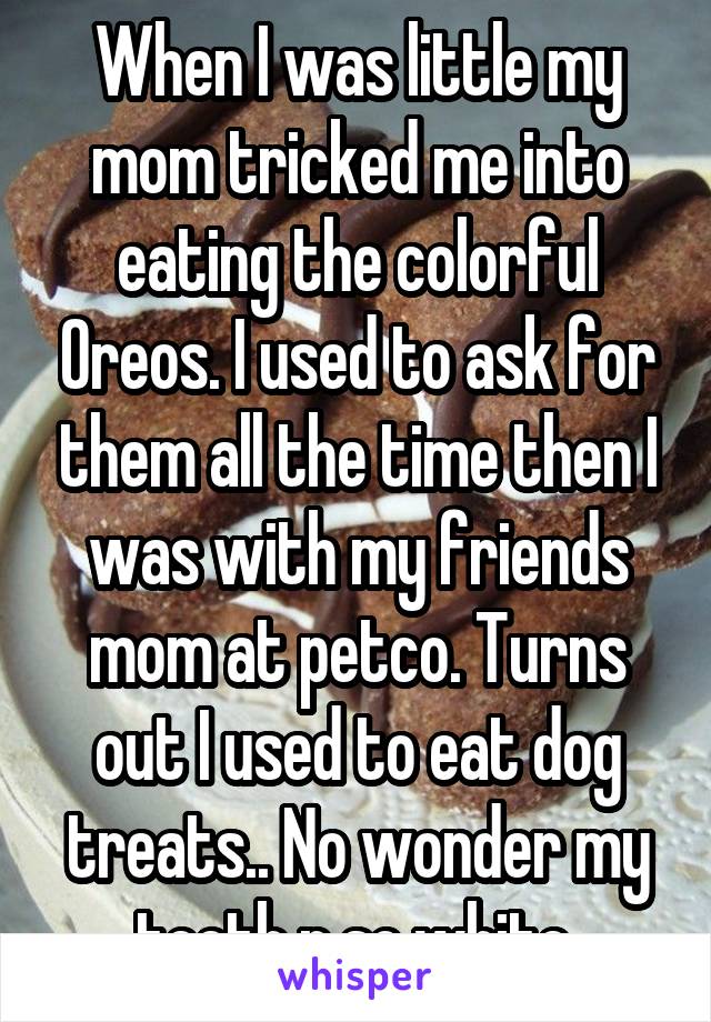 When I was little my mom tricked me into eating the colorful Oreos. I used to ask for them all the time then I was with my friends mom at petco. Turns out I used to eat dog treats.. No wonder my teeth r so white.
