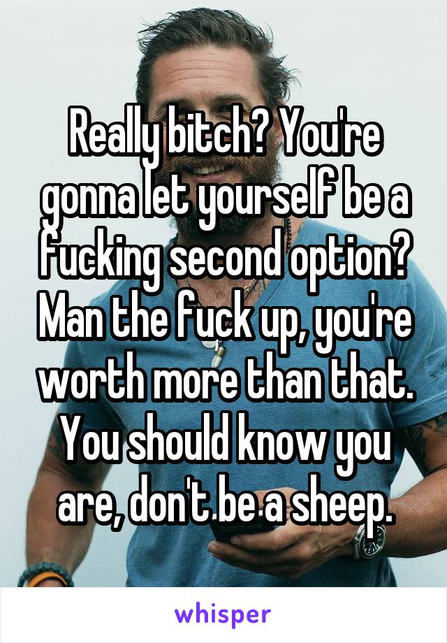 Really bitch? You're gonna let yourself be a fucking second option? Man the fuck up, you're worth more than that. You should know you are, don't be a sheep.