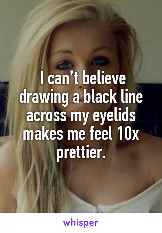  I can’t believe drawing a black line across my eyelids makes me feel 10x prettier.