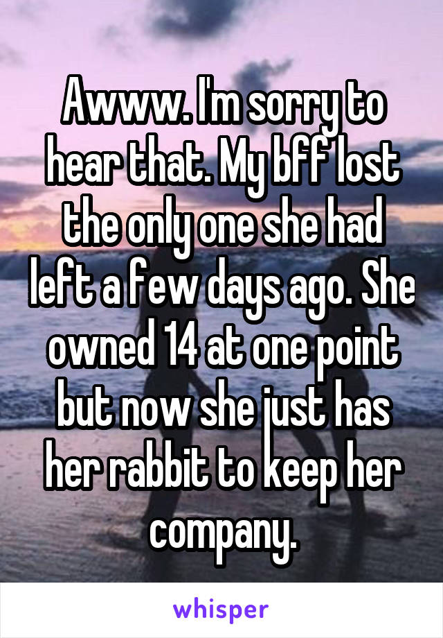 Awww. I'm sorry to hear that. My bff lost the only one she had left a few days ago. She owned 14 at one point but now she just has her rabbit to keep her company.