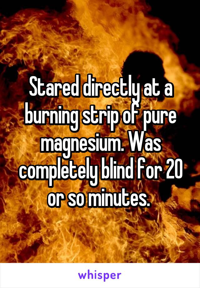 Stared directly at a burning strip of pure magnesium. Was completely blind for 20 or so minutes. 
