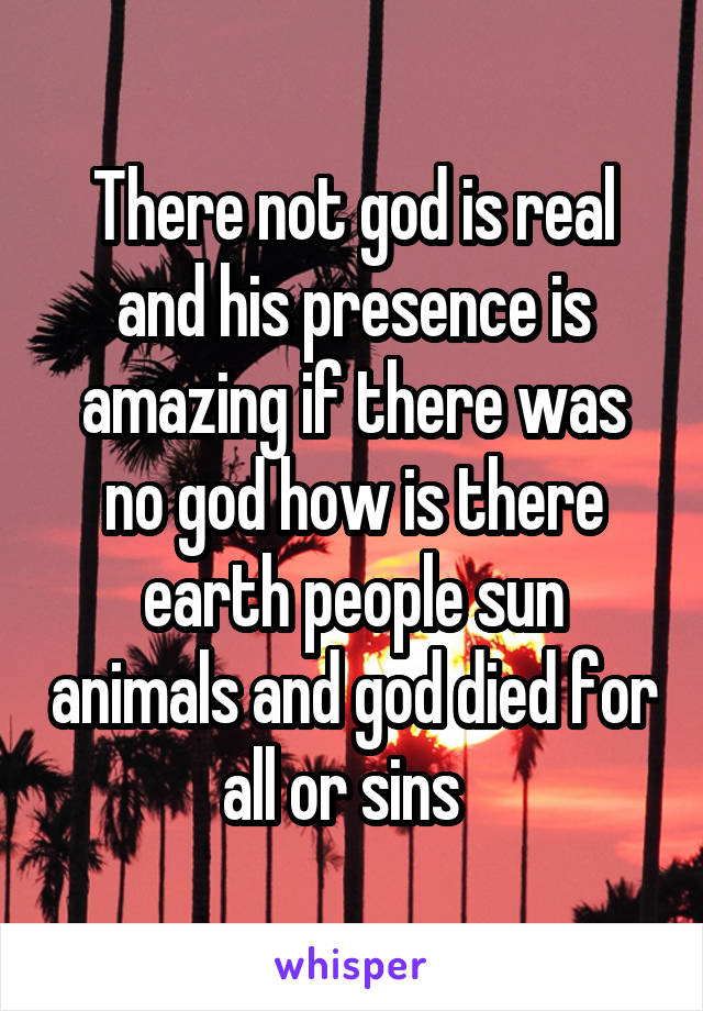 There not god is real and his presence is amazing if there was no god how is there earth people sun animals and god died for all or sins  