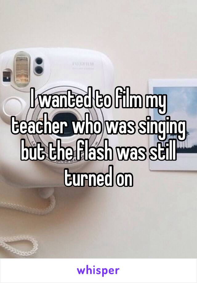 I wanted to film my teacher who was singing but the flash was still turned on 