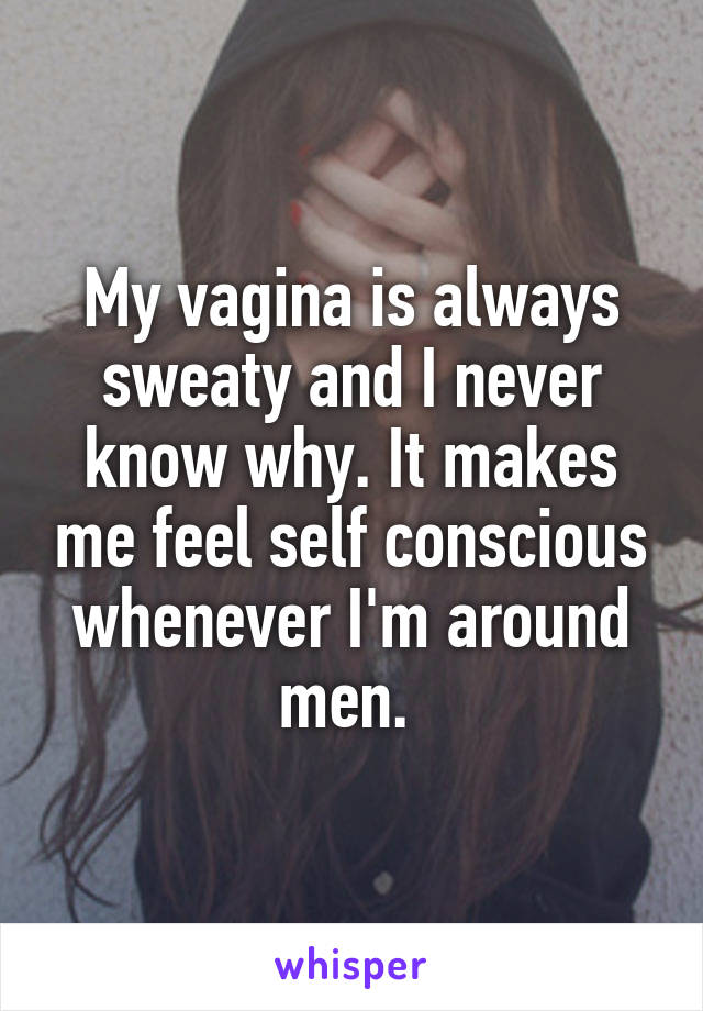 My vagina is always sweaty and I never know why. It makes me feel self conscious whenever I'm around men. 