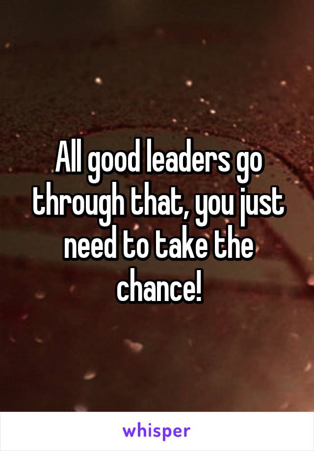 All good leaders go through that, you just need to take the chance!