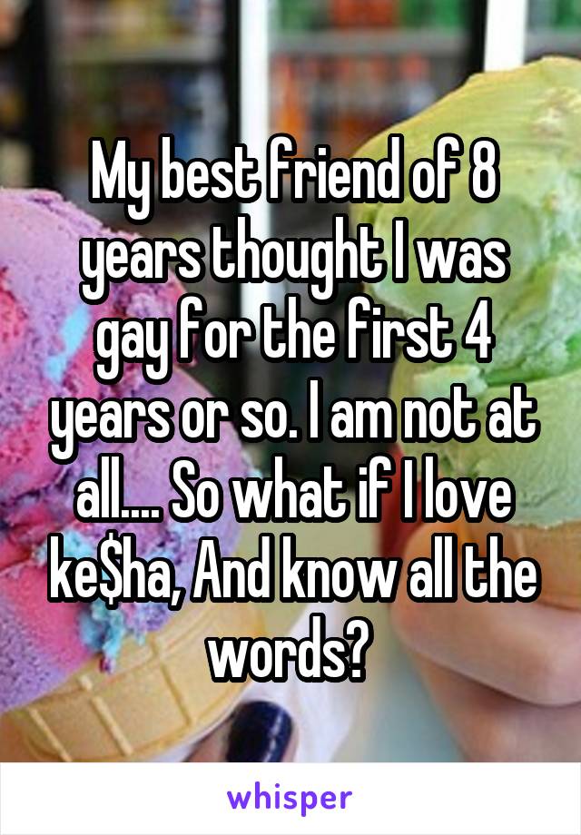 My best friend of 8 years thought I was gay for the first 4 years or so. I am not at all.... So what if I love ke$ha, And know all the words? 