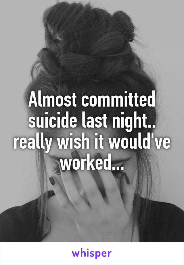 Almost committed suicide last night.. really wish it would've worked...