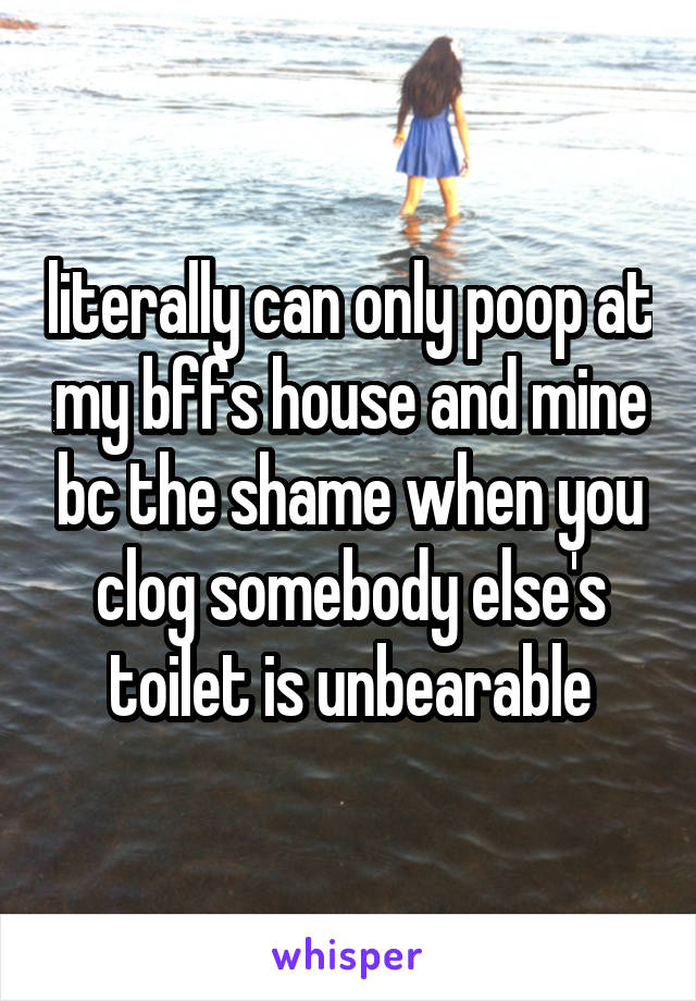 literally can only poop at my bffs house and mine bc the shame when you clog somebody else's toilet is unbearable