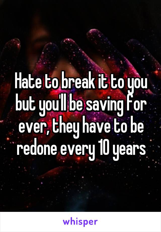 Hate to break it to you but you'll be saving for ever, they have to be redone every 10 years
