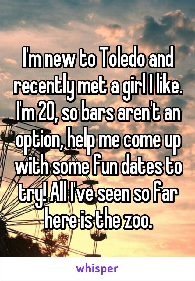 I'm new to Toledo and recently met a girl I like. I'm 20, so bars aren't an option, help me come up with some fun dates to try! All I've seen so far here is the zoo.