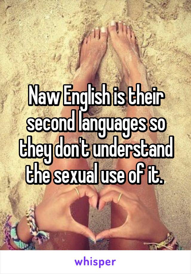 Naw English is their second languages so they don't understand the sexual use of it. 