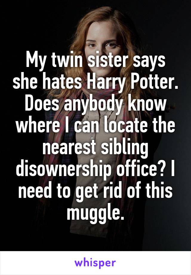 My twin sister says she hates Harry Potter. Does anybody know where I can locate the nearest sibling disownership office? I need to get rid of this muggle.