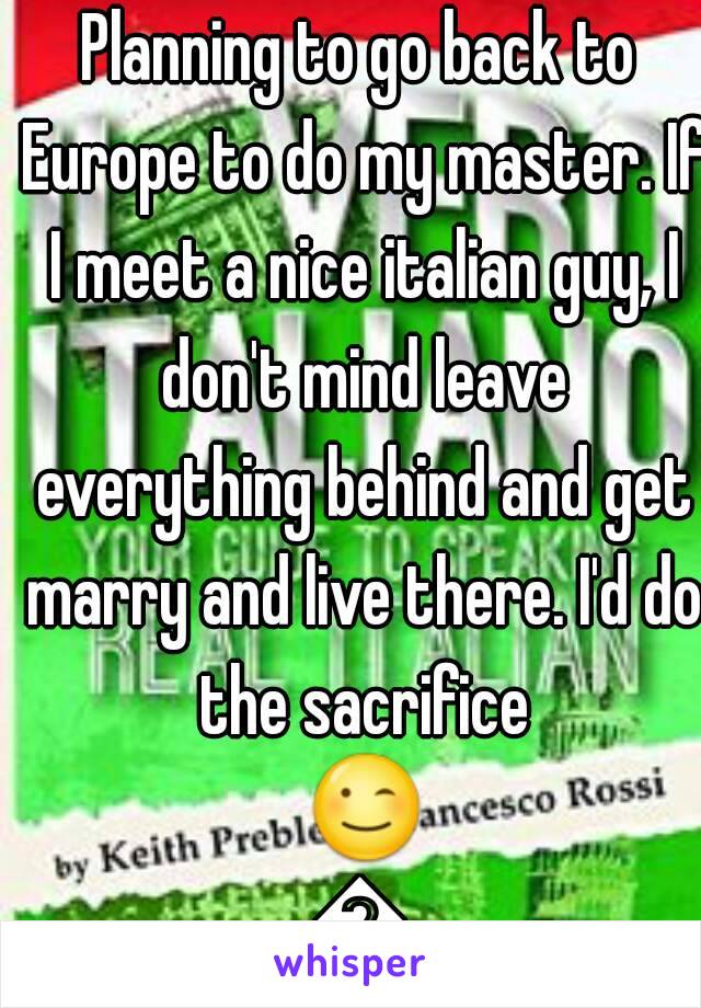 Planning to go back to Europe to do my master. If I meet a nice italian guy, I don't mind leave everything behind and get marry and live there. I'd do the sacrifice 😉😉