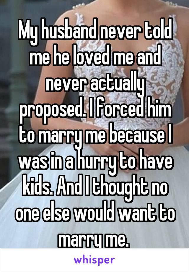 My husband never told me he loved me and never actually proposed. I forced him to marry me because I was in a hurry to have kids. And I thought no one else would want to marry me. 