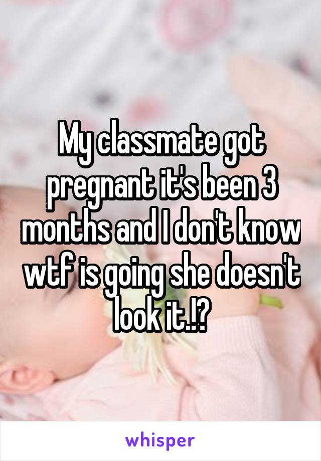 My classmate got pregnant it's been 3 months and I don't know wtf is going she doesn't look it.!?