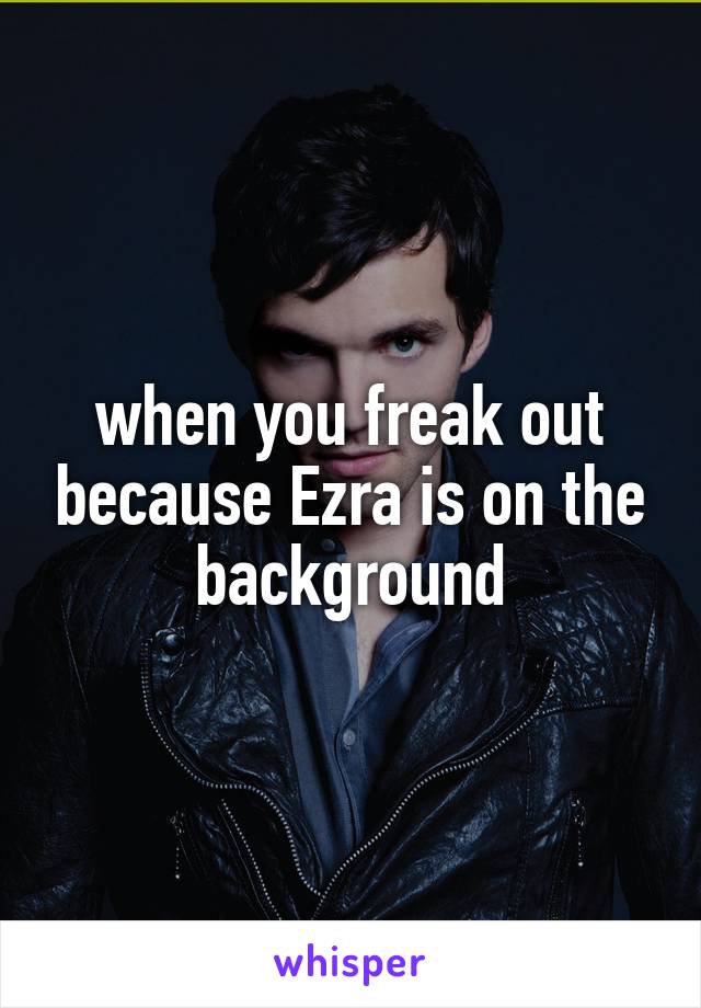 when you freak out because Ezra is on the background