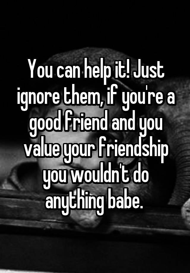 you-can-help-it-just-ignore-them-if-you-re-a-good-friend-and-you