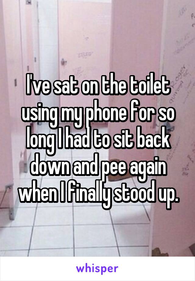 I've sat on the toilet using my phone for so long I had to sit back down and pee again when I finally stood up.