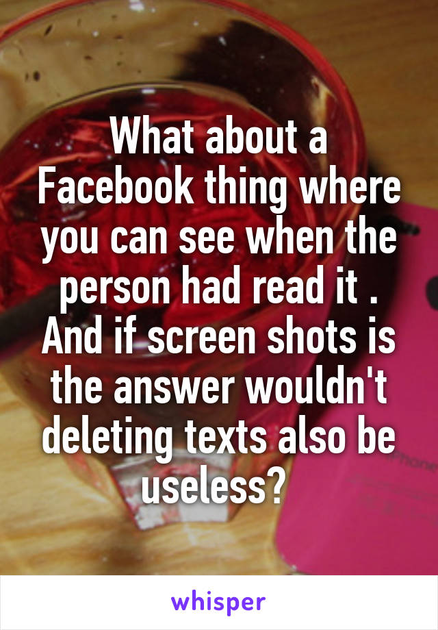 What about a Facebook thing where you can see when the person had read it . And if screen shots is the answer wouldn't deleting texts also be useless? 