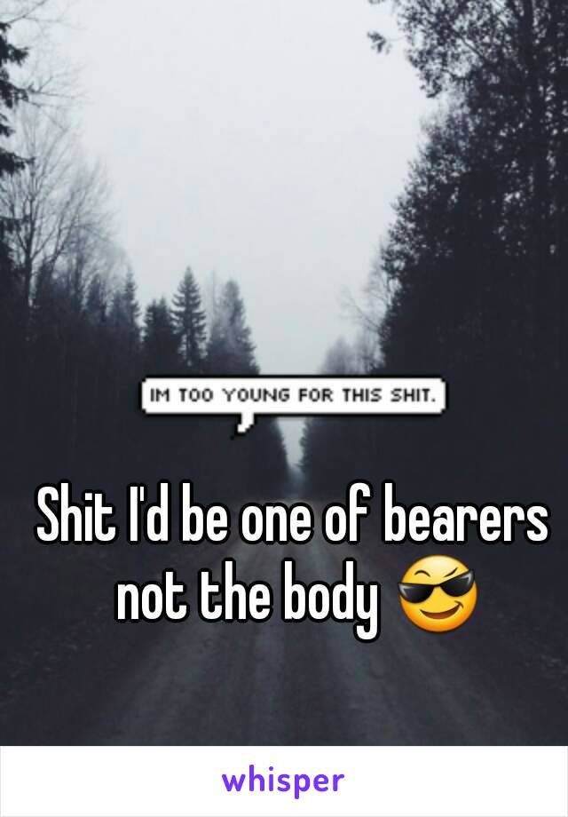 Shit I'd be one of bearers not the body 😎