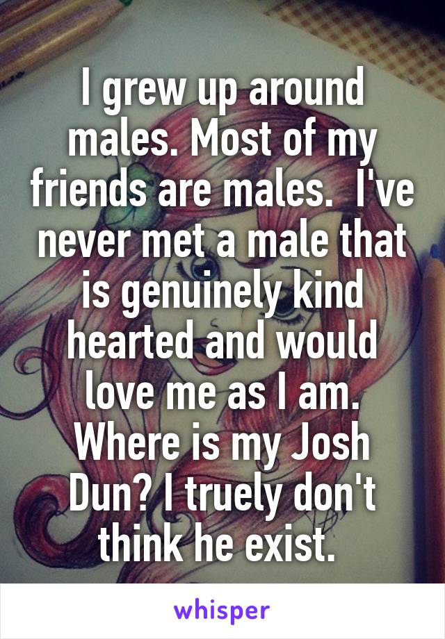 I grew up around males. Most of my friends are males.  I've never met a male that is genuinely kind hearted and would love me as I am. Where is my Josh Dun? I truely don't think he exist. 