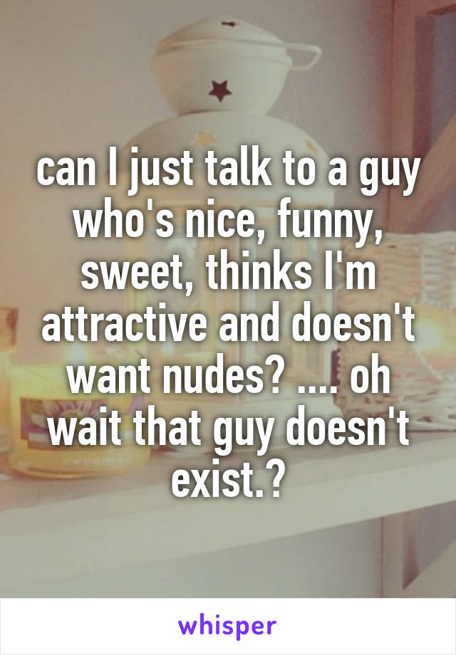 can I just talk to a guy who's nice, funny, sweet, thinks I'm attractive and doesn't want nudes? .... oh wait that guy doesn't exist.😂