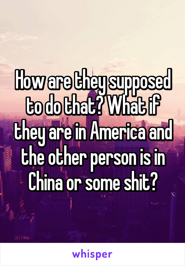 How are they supposed to do that? What if they are in America and the other person is in China or some shit?