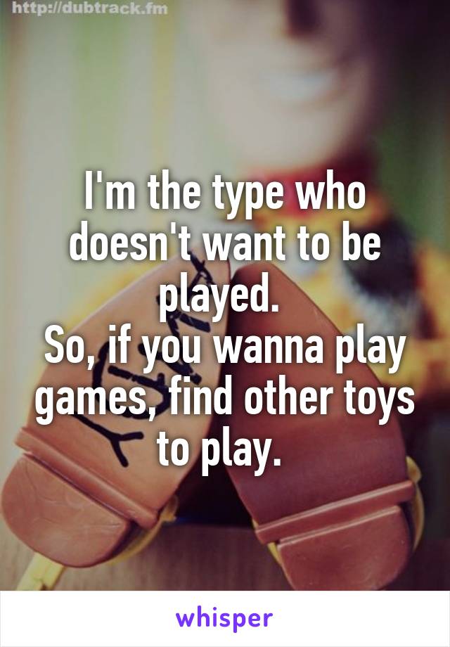 I'm the type who doesn't want to be played. 
So, if you wanna play games, find other toys to play. 