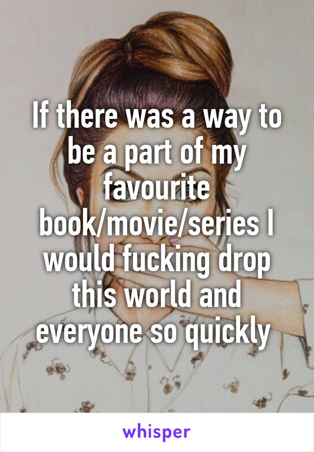 If there was a way to be a part of my favourite book/movie/series I would fucking drop this world and everyone so quickly 