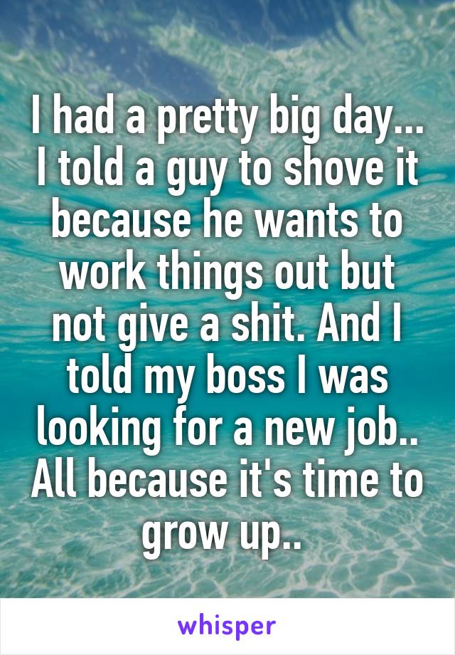 I had a pretty big day... I told a guy to shove it because he wants to work things out but not give a shit. And I told my boss I was looking for a new job.. All because it's time to grow up.. 