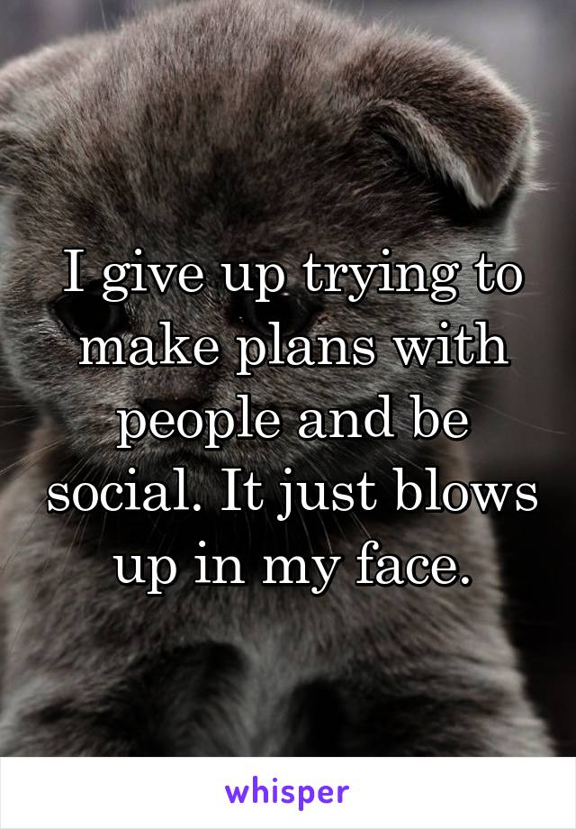 I give up trying to make plans with people and be social. It just blows up in my face.