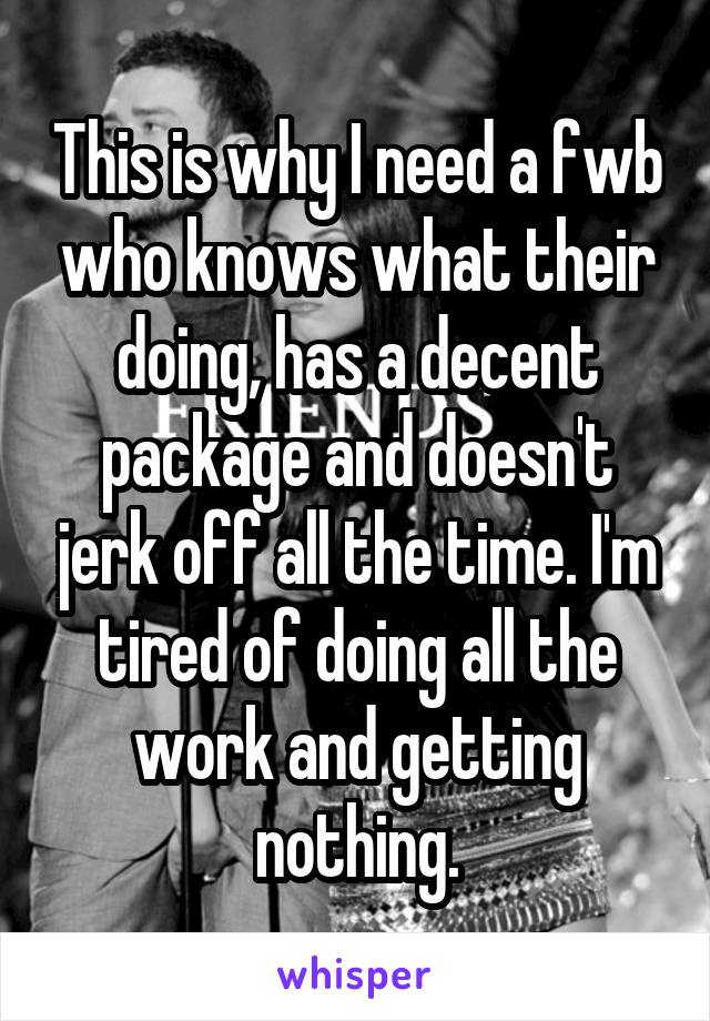 This is why I need a fwb who knows what their doing, has a decent package and doesn't jerk off all the time. I'm tired of doing all the work and getting nothing.