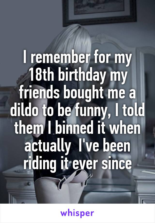 I remember for my 18th birthday my friends bought me a dildo to be funny, I told them I binned it when actually  I've been riding it ever since
