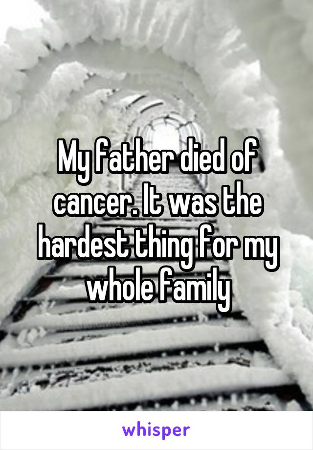 My father died of cancer. It was the hardest thing for my whole family
