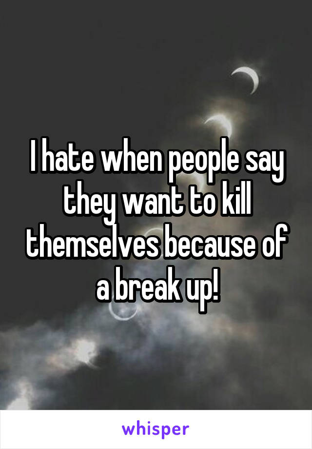 I hate when people say they want to kill themselves because of a break up!