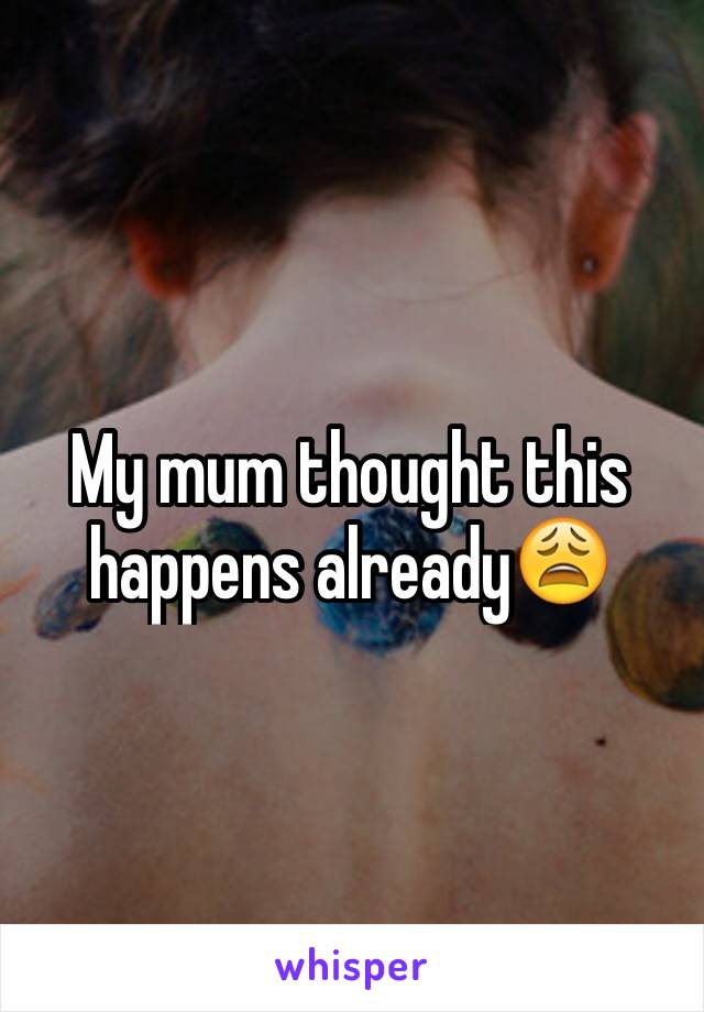 My mum thought this happens already😩