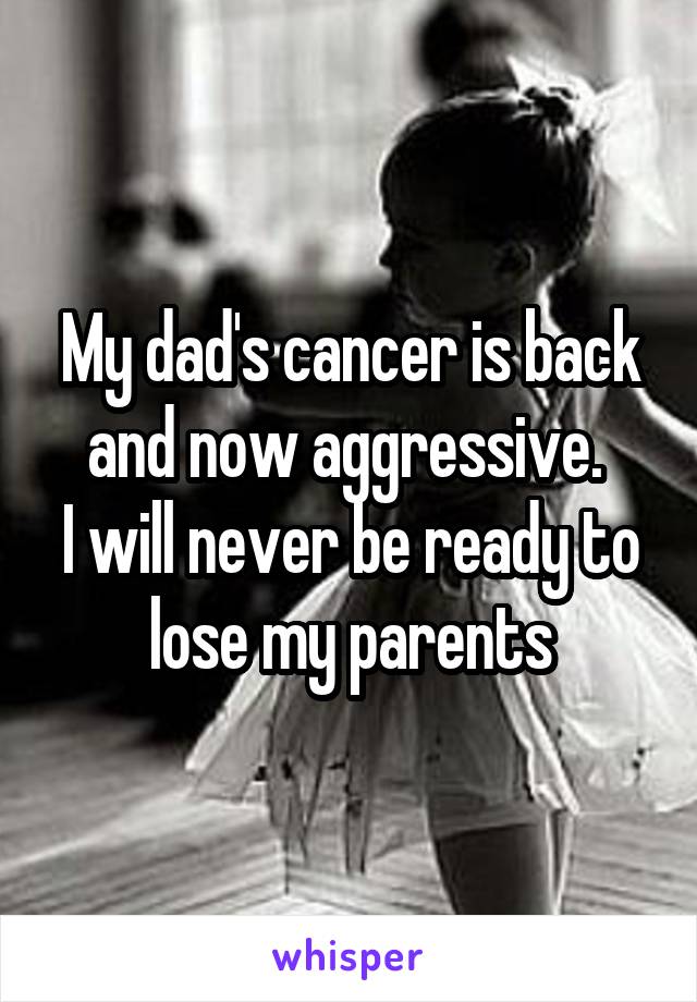 My dad's cancer is back and now aggressive. 
I will never be ready to lose my parents